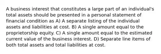 A business interest that constitutes a large part of an individual's total assets should be presented in a personal statement of financial condition as A) A separate listing of the individual assets and liabilities at cost. B) A single amount equal to the proprietorship equity. C) A single amount equal to the estimated current value of the business interest. D) Separate line items of both total assets and total liabilities at cost.