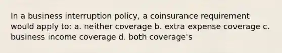 In a business interruption policy, a coinsurance requirement would apply to: a. neither coverage b. extra expense coverage c. business income coverage d. both coverage's