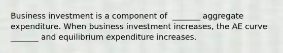 Business investment is a component of ​ _______ aggregate expenditure. When business investment​ increases, the AE curve​ _______ and equilibrium expenditure increases.