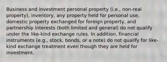 Business and investment personal property (i.e., non-real property), inventory, any property held for personal use, domestic property exchanged for foreign property, and partnership interests (both limited and general) do not qualify under the like-kind exchange rules. In addition, financial instruments (e.g., stock, bonds, or a note) do not qualify for like-kind exchange treatment even though they are held for investment.