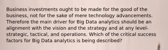 Business investments ought to be made for the good of the business, not for the sake of mere technology advancements. Therefore the main driver for Big Data analytics should be an alignment with the vision and the strategy and at any level-strategic, tactical, and operations. Which of the critical success factors for Big Data analytics is being described?