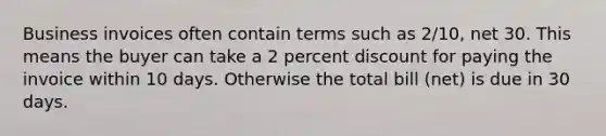 Business invoices often contain terms such as 2/10, net 30. This means the buyer can take a 2 percent discount for paying the invoice within 10 days. Otherwise the total bill (net) is due in 30 days.