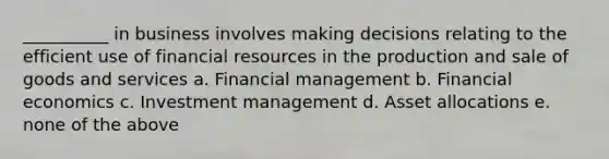 __________ in business involves making decisions relating to the efficient use of financial resources in the production and sale of goods and services a. Financial management b. Financial economics c. Investment management d. Asset allocations e. none of the above