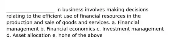 ____________________ in business involves making decisions relating to the efficient use of financial resources in the production and sale of goods and services. a. Financial management b. Financial economics c. Investment management d. Asset allocation e. none of the above