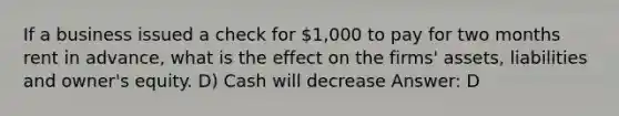 If a business issued a check for 1,000 to pay for two months rent in advance, what is the effect on the firms' assets, liabilities and owner's equity. D) Cash will decrease Answer: D