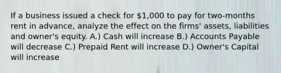 If a business issued a check for 1,000 to pay for two-months rent in advance, analyze the effect on the firms' assets, liabilities and owner's equity. A.) Cash will increase B.) Accounts Payable will decrease C.) Prepaid Rent will increase D.) Owner's Capital will increase