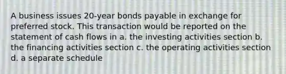 A business issues 20-year bonds payable in exchange for preferred stock. This transaction would be reported on the statement of cash flows in a. the investing activities section b. the financing activities section c. the operating activities section d. a separate schedule