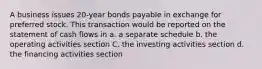 A business issues 20-year bonds payable in exchange for preferred stock. This transaction would be reported on the statement of cash flows in a. a separate schedule b. the operating activities section C. the investing activities section d. the financing activities section