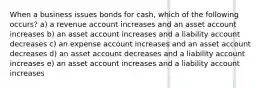 When a business issues bonds for cash, which of the following occurs? a) a revenue account increases and an asset account increases b) an asset account increases and a liability account decreases c) an expense account increases and an asset account decreases d) an asset account decreases and a liability account increases e) an asset account increases and a liability account increases