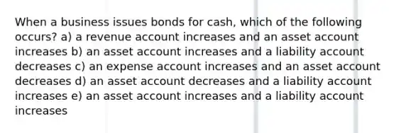 When a business issues bonds for cash, which of the following occurs? a) a revenue account increases and an asset account increases b) an asset account increases and a liability account decreases c) an expense account increases and an asset account decreases d) an asset account decreases and a liability account increases e) an asset account increases and a liability account increases