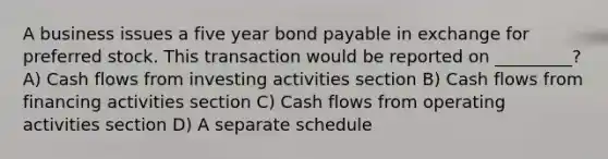 A business issues a five year bond payable in exchange for preferred stock. This transaction would be reported on _________? A) Cash flows from investing activities section B) Cash flows from financing activities section C) Cash flows from operating activities section D) A separate schedule