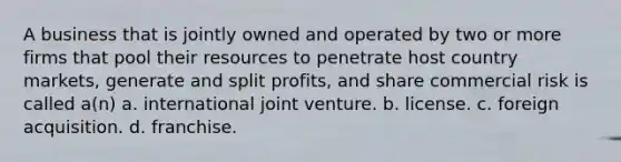 A business that is jointly owned and operated by two or more firms that pool their resources to penetrate host country markets, generate and split profits, and share commercial risk is called a(n) a. international <a href='https://www.questionai.com/knowledge/kV47bevVcA-joint-venture' class='anchor-knowledge'>joint venture</a>. b. license. c. foreign acquisition. d. franchise.