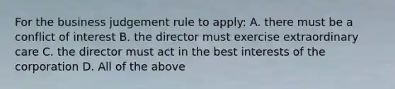 For the business judgement rule to apply: A. there must be a conflict of interest B. the director must exercise extraordinary care C. the director must act in the best interests of the corporation D. All of the above