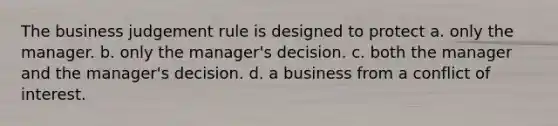 The business judgement rule is designed to protect a. only the manager. b. only the manager's decision. c. both the manager and the manager's decision. d. a business from a conflict of interest.