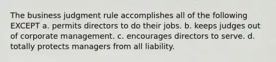 The business judgment rule accomplishes all of the following EXCEPT a. permits directors to do their jobs. b. keeps judges out of corporate management. c. encourages directors to serve. d. totally protects managers from all liability.