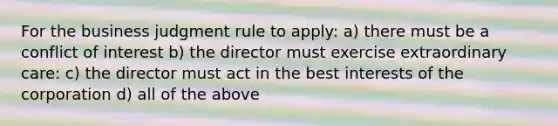 For the business judgment rule to apply: a) there must be a conflict of interest b) the director must exercise extraordinary care: c) the director must act in the best interests of the corporation d) all of the above