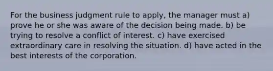 For the business judgment rule to apply, the manager must a) prove he or she was aware of the decision being made. b) be trying to resolve a conflict of interest. c) have exercised extraordinary care in resolving the situation. d) have acted in the best interests of the corporation.