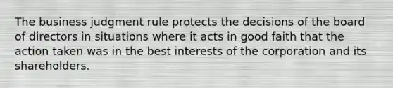 The business judgment rule protects the decisions of the board of directors in situations where it acts in good faith that the action taken was in the best interests of the corporation and its shareholders.