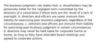 The business judgment rule states that: a. shareholders may be personally liable for the negligent torts committed by the directors of a corporation if these torts are the result of a lack of oversight. b. directors and officers are never immune from liability for exercising poor business judgment, regardless of the circumstances. c. directors and officers are immune from liability for exercising poor business judgment in certain circumstances. d. directors may never be held liable for corporate harms or losses, as long as they have attended board meetings and agreed to corporate actions.