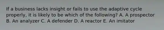 If a business lacks insight or fails to use the adaptive cycle properly, it is likely to be which of the following? A. A prospector B. An analyzer C. A defender D. A reactor E. An imitator