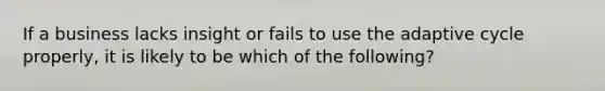 If a business lacks insight or fails to use the adaptive cycle properly, it is likely to be which of the following?