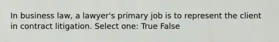 In business law, a lawyer's primary job is to represent the client in contract litigation. Select one: True False