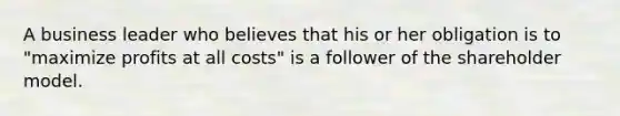 A business leader who believes that his or her obligation is to "maximize profits at all costs" is a follower of the shareholder model.