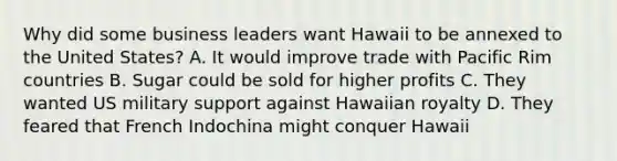 Why did some business leaders want Hawaii to be annexed to the United States? A. It would improve trade with Pacific Rim countries B. Sugar could be sold for higher profits C. They wanted US military support against Hawaiian royalty D. They feared that French Indochina might conquer Hawaii