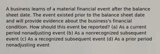 A business learns of a material financial event after the balance sheet date. The event existed prior to the balance sheet date and will provide evidence about the business's financial condition. How should this event be reported? (a) As a current period nonadjusting event (b) As a nonrecognized subsequent event (c) As a recognized subsequent event (d) As a prior period nonadjusting event