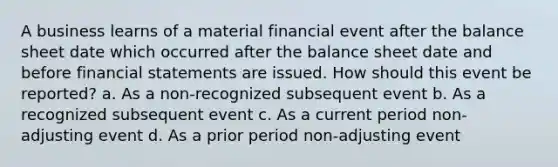 A business learns of a material financial event after the balance sheet date which occurred after the balance sheet date and before financial statements are issued. How should this event be reported? a. As a non-recognized subsequent event b. As a recognized subsequent event c. As a current period non-adjusting event d. As a prior period non-adjusting event