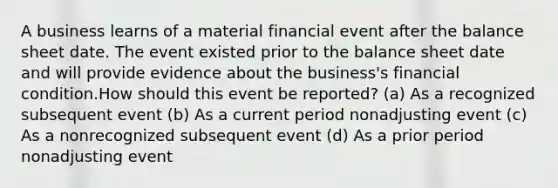 A business learns of a material financial event after the balance sheet date. The event existed prior to the balance sheet date and will provide evidence about the business's financial condition.How should this event be reported? (a) As a recognized subsequent event (b) As a current period nonadjusting event (c) As a nonrecognized subsequent event (d) As a prior period nonadjusting event