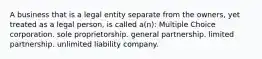 A business that is a legal entity separate from the owners, yet treated as a legal person, is called a(n): Multiple Choice corporation. sole proprietorship. general partnership. limited partnership. unlimited liability company.