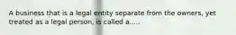 A business that is a legal entity separate from the owners, yet treated as a legal person, is called a.....