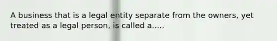 A business that is a legal entity separate from the owners, yet treated as a legal person, is called a.....