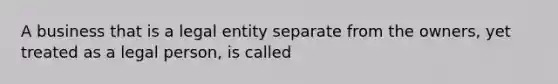 A business that is a legal entity separate from the owners, yet treated as a legal person, is called