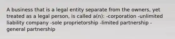 A business that is a legal entity separate from the owners, yet treated as a legal person, is called a(n): -corporation -unlimited liability company -sole proprietorship -limited partnership -general partnership