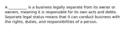 A __________ is a business legally separate from its owner or owners, meaning it is responsible for its own acts and debts. Separate legal status means that it can conduct business with the rights, duties, and responsibilities of a person.