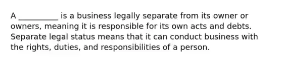 A __________ is a business legally separate from its owner or owners, meaning it is responsible for its own acts and debts. Separate legal status means that it can conduct business with the rights, duties, and responsibilities of a person.