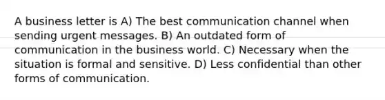 A business letter is A) The best communication channel when sending urgent messages. B) An outdated form of communication in the business world. C) Necessary when the situation is formal and sensitive. D) Less confidential than other forms of communication.