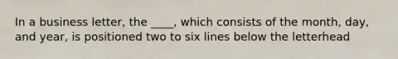 In a business letter, the ____, which consists of the month, day, and year, is positioned two to six lines below the letterhead