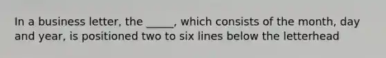 In a business letter, the _____, which consists of the month, day and year, is positioned two to six lines below the letterhead