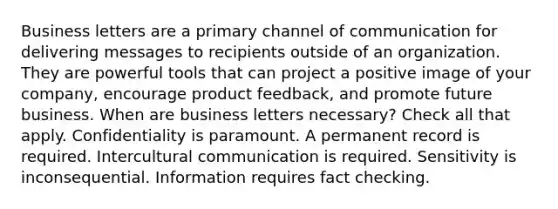 Business letters are a primary channel of communication for delivering messages to recipients outside of an organization. They are powerful tools that can project a positive image of your company, encourage product feedback, and promote future business. When are business letters necessary? Check all that apply. Confidentiality is paramount. A permanent record is required. Intercultural communication is required. Sensitivity is inconsequential. Information requires fact checking.