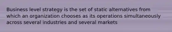 Business level strategy is the set of static alternatives from which an organization chooses as its operations simultaneously across several industries and several markets