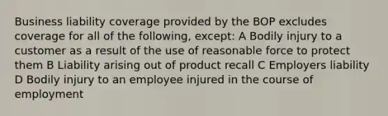 Business liability coverage provided by the BOP excludes coverage for all of the following, except: A Bodily injury to a customer as a result of the use of reasonable force to protect them B Liability arising out of product recall C Employers liability D Bodily injury to an employee injured in the course of employment