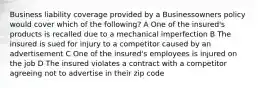 Business liability coverage provided by a Businessowners policy would cover which of the following? A One of the insured's products is recalled due to a mechanical imperfection B The insured is sued for injury to a competitor caused by an advertisement C One of the insured's employees is injured on the job D The insured violates a contract with a competitor agreeing not to advertise in their zip code