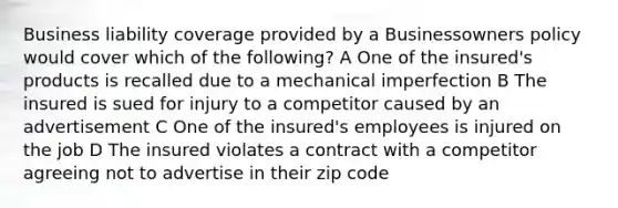 Business liability coverage provided by a Businessowners policy would cover which of the following? A One of the insured's products is recalled due to a mechanical imperfection B The insured is sued for injury to a competitor caused by an advertisement C One of the insured's employees is injured on the job D The insured violates a contract with a competitor agreeing not to advertise in their zip code