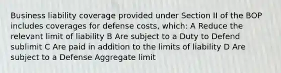 Business liability coverage provided under Section II of the BOP includes coverages for defense costs, which: A Reduce the relevant limit of liability B Are subject to a Duty to Defend sublimit C Are paid in addition to the limits of liability D Are subject to a Defense Aggregate limit