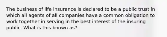 The business of life insurance is declared to be a public trust in which all agents of all companies have a common obligation to work together in serving in the best interest of the insuring public. What is this known as?