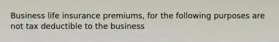 Business life insurance premiums, for the following purposes are not tax deductible to the business