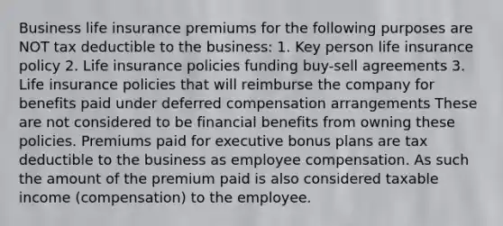 Business life insurance premiums for the following purposes are NOT tax deductible to the business: 1. Key person life insurance policy 2. Life insurance policies funding buy-sell agreements 3. Life insurance policies that will reimburse the company for benefits paid under deferred compensation arrangements These are not considered to be financial benefits from owning these policies. Premiums paid for executive bonus plans are tax deductible to the business as employee compensation. As such the amount of the premium paid is also considered taxable income (compensation) to the employee.